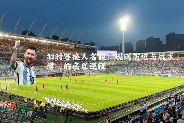 加时赛换人名额：规则演进与战术博弈的底层逻辑