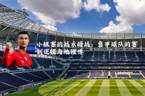 小组赛的战术暗战：意甲球队的赛制逻辑与地理博弈